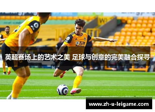 英超赛场上的艺术之美 足球与创意的完美融合探寻 英超赛场上的艺术之美 足球与创意的完美融合探寻