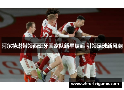 阿尔特塔带领西班牙国家队新星崛起 引领足球新风潮 阿尔特塔带领西班牙国家队新星崛起 引领足球新风潮