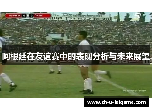 阿根廷在友谊赛中的表现分析与未来展望 阿根廷在友谊赛中的表现分析与未来展望