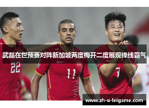 武磊在世预赛对阵新加坡两度梅开二度展现锋线霸气