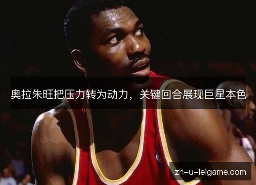 奥拉朱旺把压力转为动力，关键回合展现巨星本色